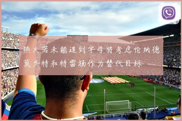 热火若未能追到字母将考虑伦纳德莫兰特和特雷杨作为替代目标