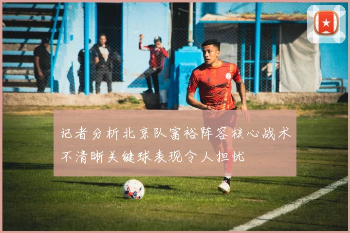 记者分析北京队富裕阵容核心战术不清晰关键球表现令人担忧