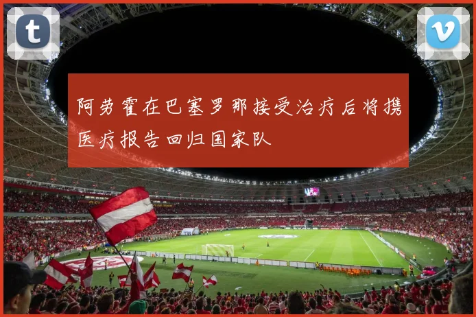 阿劳霍在巴塞罗那接受治疗后将携医疗报告回归国家队