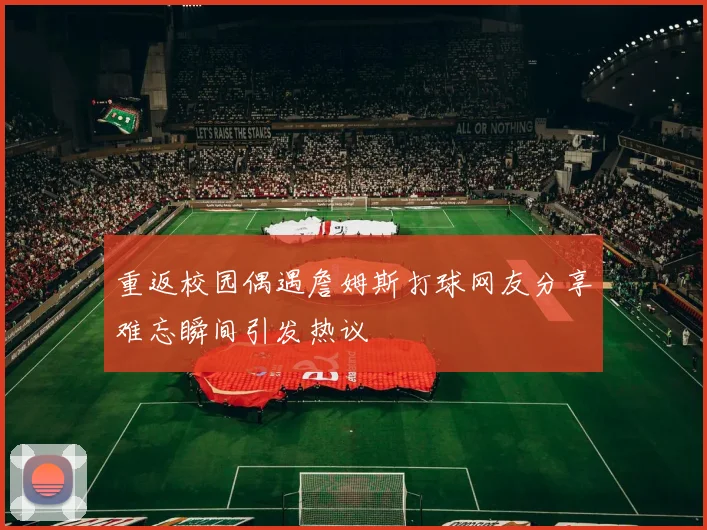 重返校园偶遇詹姆斯打球网友分享难忘瞬间引发热议