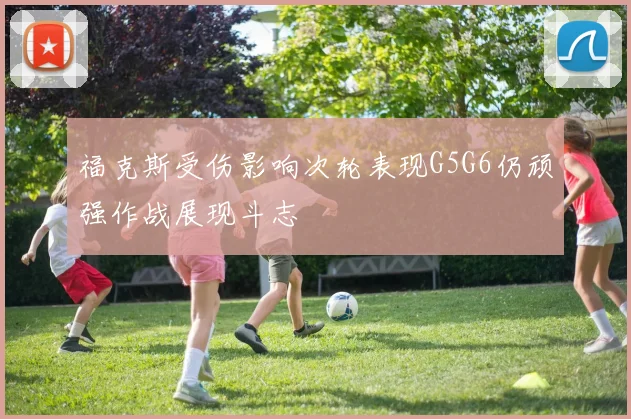 福克斯受伤影响次轮表现G5G6仍顽强作战展现斗志