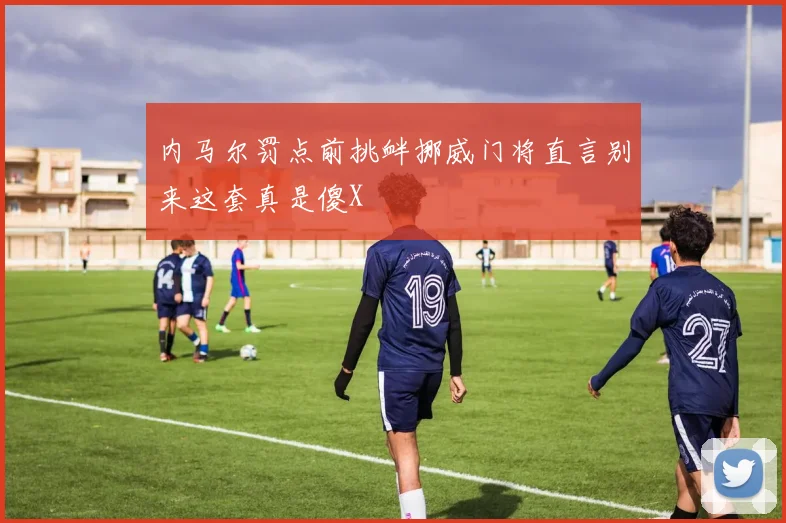 内马尔罚点前挑衅挪威门将直言别来这套真是傻X