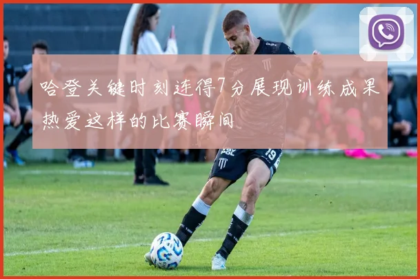 哈登关键时刻连得7分展现训练成果热爱这样的比赛瞬间