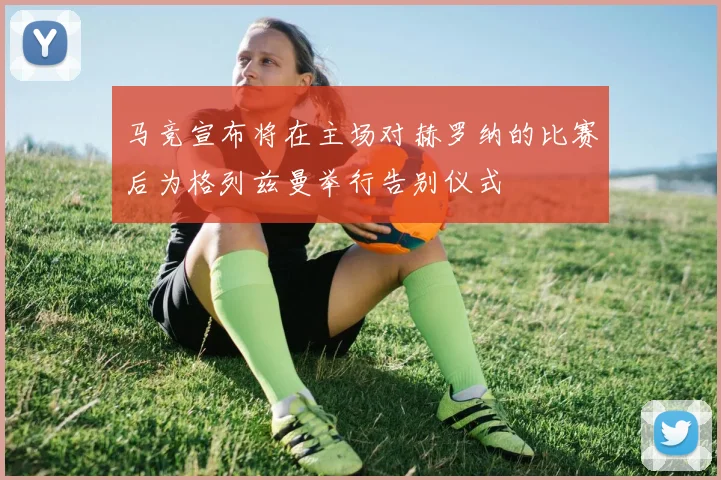 马竞宣布将在主场对赫罗纳的比赛后为格列兹曼举行告别仪式