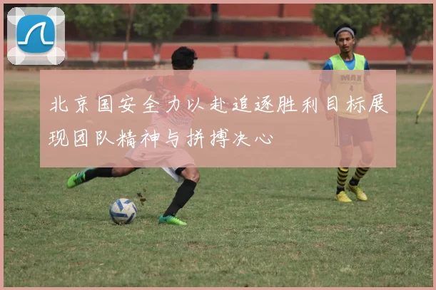 北京国安全力以赴追逐胜利目标展现团队精神与拼搏决心