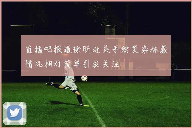 直播吧报道徐昕赴美手续复杂林葳情况相对简单引发关注