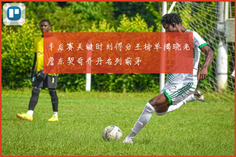 季后赛关键时刻得分王榜单揭晓老詹东契奇乔丹名列前茅