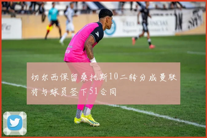 切尔西保留桑托斯10二转分成曼联将与球员签下51合同