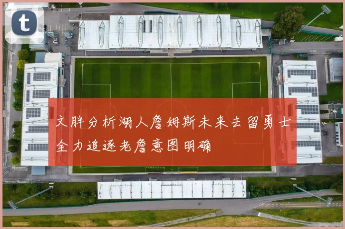 文胖分析湖人詹姆斯未来去留勇士全力追逐老詹意图明确